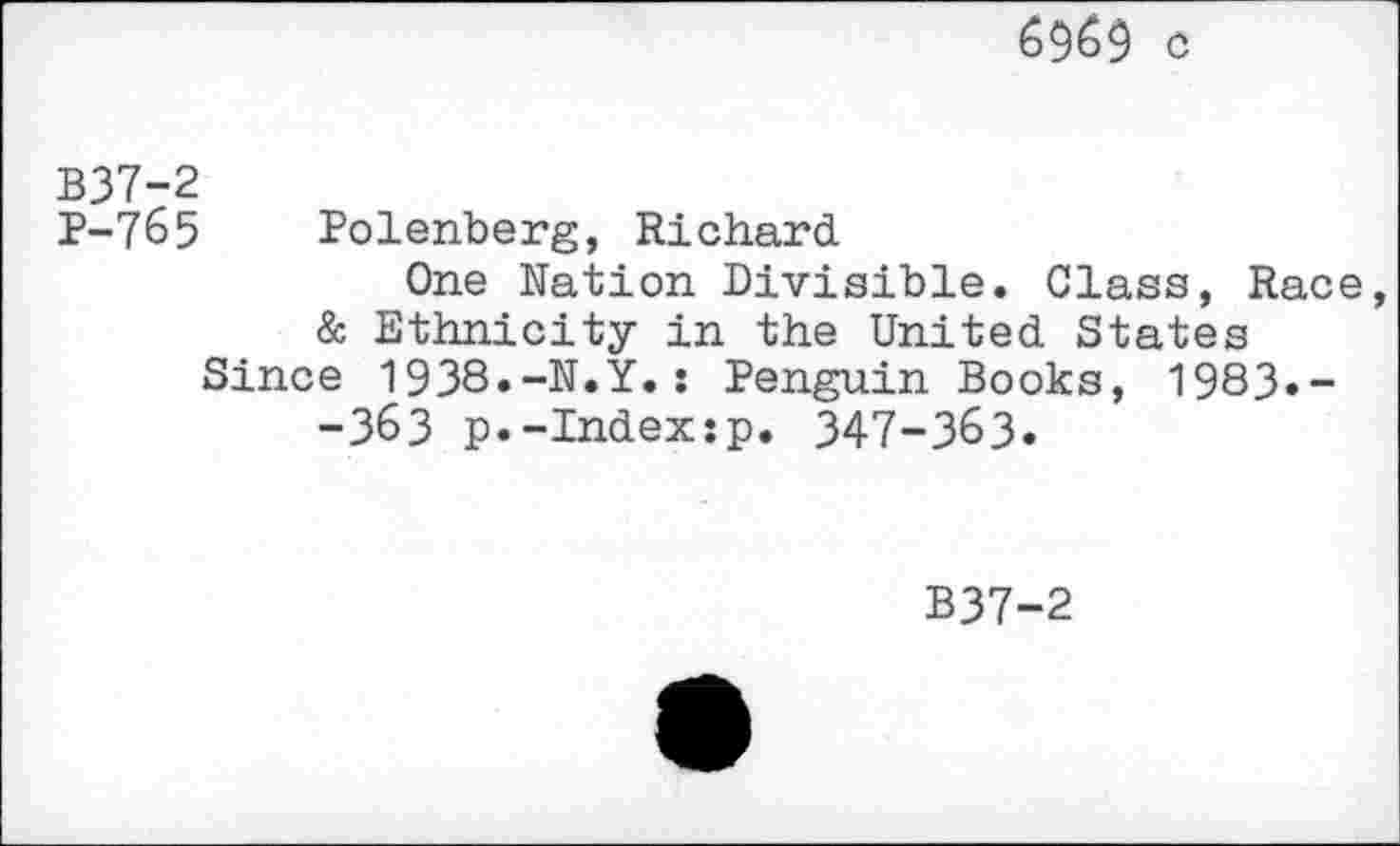 ﻿6969 c
B37-2
P-765 Polenberg, Richard
One Nation Divisible. Class, Race
& Ethnicity in the United States Since 1938.-N.Y.: Penguin Books, 1983»-
-363 p.-Index:p. 347-363.
B37-2